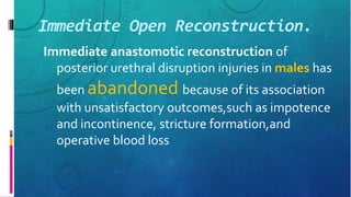Immediate Open Reconstruction.
Immediate anastomotic reconstruction of
posterior urethral disruption injuries in males has
been abandoned because of its association
with unsatisfactory outcomes,such as impotence
and incontinence, stricture formation,and
operative blood loss
 