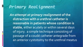 Primary Realignment
An attempt at primary realignment of the
distraction with a urethral catheter is
reasonable in patients whose condition is
stable, either acutely or within several days
of injury. a simple technique consisting of
passage of a coudé catheter antegrade from
an anterior cystotomy to the urethral meatus
 