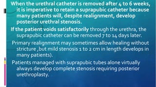 When the urethral catheter is removed after 4 to 6 weeks,
it is imperative to retain a suprapubic catheter because
many patients will, despite realignment, develop
posterior urethral stenosis.
If the patient voids satisfactorily through the urethra, the
suprapubic catheter can be removed 7 to 14 days later.
Primary realignment may sometimes allow healing without
stricture ,but mild stenosis 1 to 2 cm in length develops in
many patients).
Patients managed with suprapubic tubes alone virtually
always develop complete stenosis requiring posterior
urethroplasty.
 