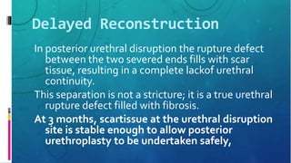 Delayed Reconstruction
In posterior urethral disruption the rupture defect
between the two severed ends fills with scar
tissue, resulting in a complete lackof urethral
continuity.
This separation is not a stricture; it is a true urethral
rupture defect filled with fibrosis.
At 3 months, scartissue at the urethral disruption
site is stable enough to allow posterior
urethroplasty to be undertaken safely,
 