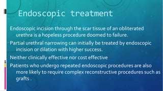 Endoscopic treatment
Endoscopic incision through the scar tissue of an obliterated
urethra is a hopeless procedure doomed to failure.
Partial urethral narrowing can initially be treated by endoscopic
incision or dilation with higher success.
Neither clinically effective nor cost effective
Patients who undergo repeated endoscopic procedures are also
more likely to require complex reconstructive procedures such as
grafts .
 