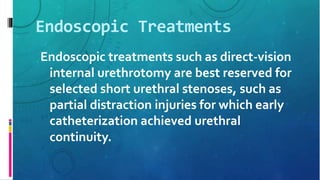 Endoscopic Treatments
Endoscopic treatments such as direct-vision
internal urethrotomy are best reserved for
selected short urethral stenoses, such as
partial distraction injuries for which early
catheterization achieved urethral
continuity.
 