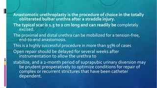 Anastomotic urethroplasty is the procedure of choice in the totally
obliterated bulbar urethra after a straddle injury.
The typical scar is 1.5 to 2 cm long and can readily be completely
excised.
The proximal and distal urethra can be mobilized for a tension-free,
end-to-end anastomosis.
This is a highly successful procedure in more than 95% of cases
Open repair should be delayed for several weeks after
instrumentation to allow the urethra to
stabilize, and a 2-month period of suprapubic urinary diversion may
be prudent preoperatively to optimize conditions for repair of
complex or recurrent strictures that have been catheter
dependent.
 