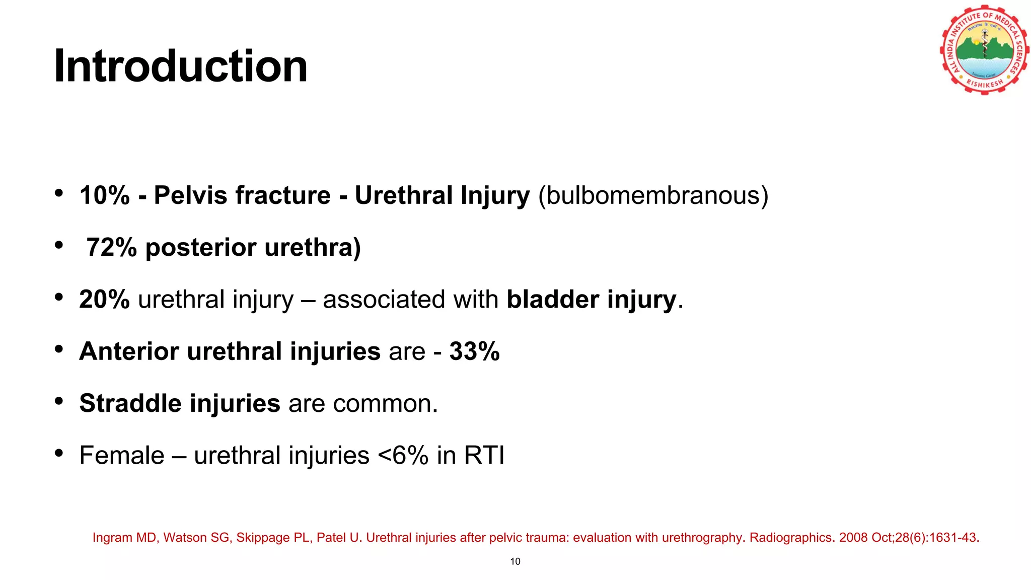 Introduction
• 10% - Pelvis fracture - Urethral Injury (bulbomembranous)
• 72% posterior urethra)
• 20% urethral injury – associated with bladder injury.
• Anterior urethral injuries are - 33%
• Straddle injuries are common.
• Female – urethral injuries <6% in RTI
Ingram MD, Watson SG, Skippage PL, Patel U. Urethral injuries after pelvic trauma: evaluation with urethrography. Radiographics. 2008 Oct;28(6):1631-43.
10
 