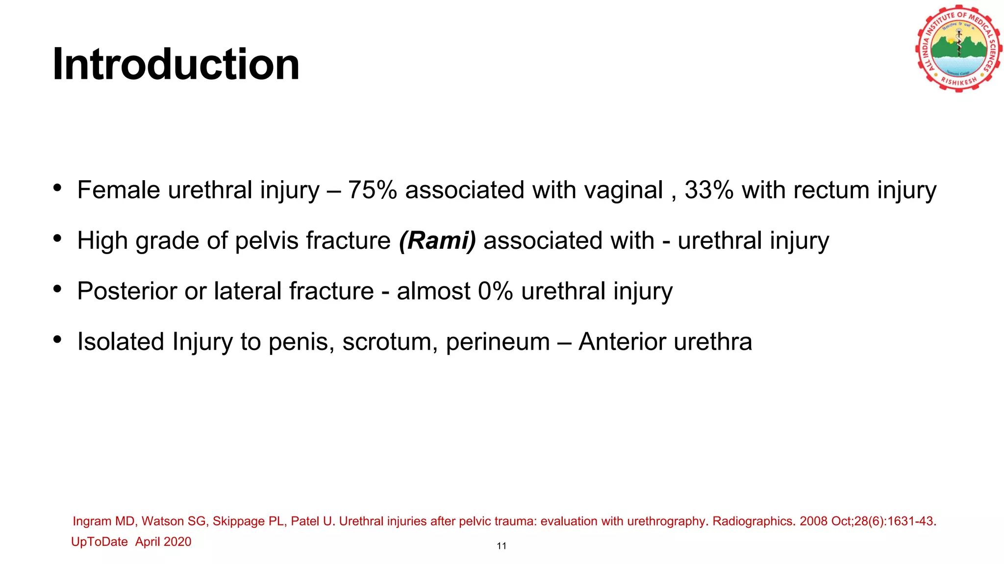 Introduction
• Female urethral injury – 75% associated with vaginal , 33% with rectum injury
• High grade of pelvis fracture (Rami) associated with - urethral injury
• Posterior or lateral fracture - almost 0% urethral injury
• Isolated Injury to penis, scrotum, perineum – Anterior urethra
UpToDate April 2020
Ingram MD, Watson SG, Skippage PL, Patel U. Urethral injuries after pelvic trauma: evaluation with urethrography. Radiographics. 2008 Oct;28(6):1631-43.
11
 