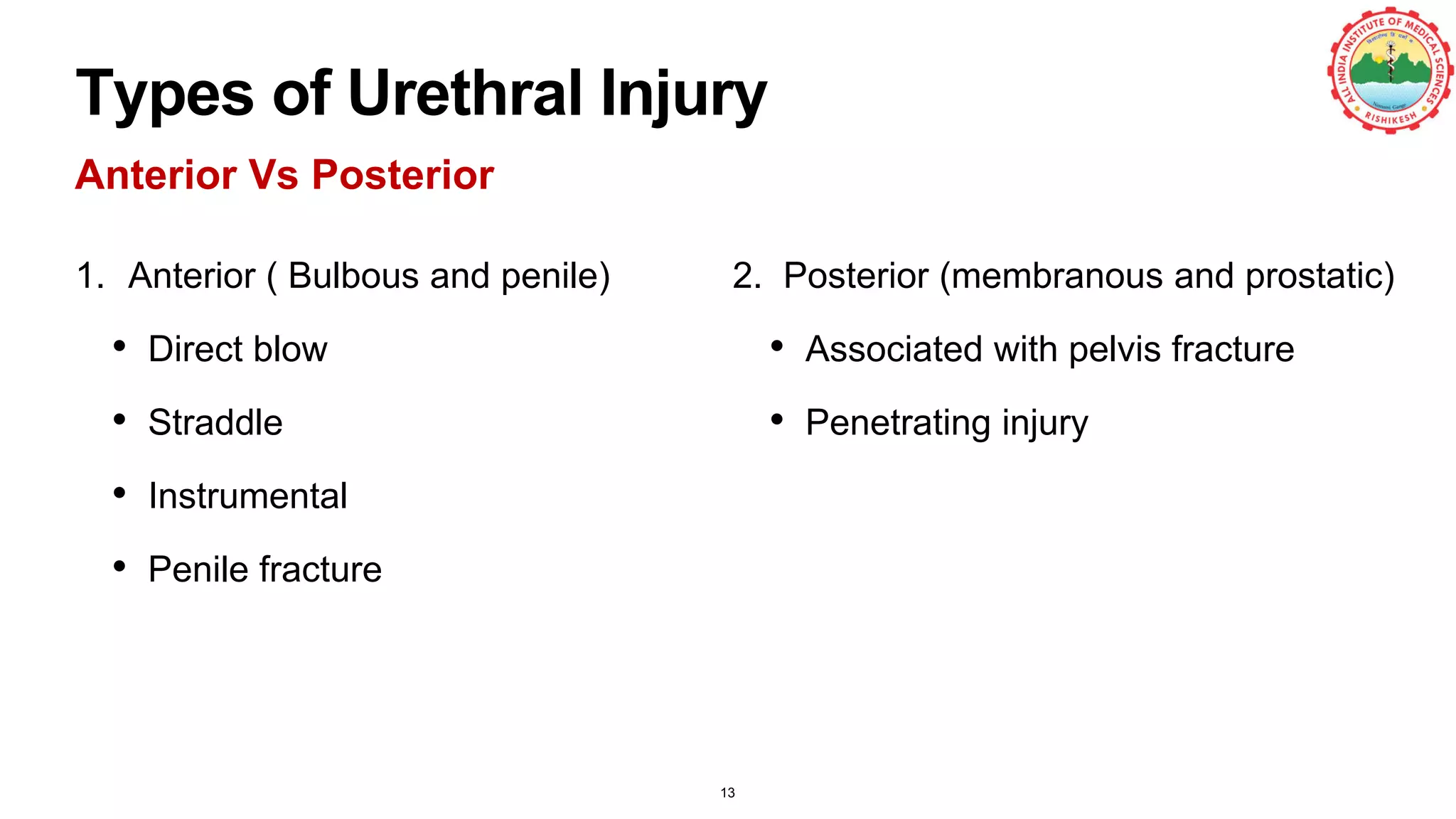 Types of Urethral Injury
Anterior Vs Posterior
1. Anterior ( Bulbous and penile)
• Direct blow
• Straddle
• Instrumental
• Penile fracture
2. Posterior (membranous and prostatic)
• Associated with pelvis fracture
• Penetrating injury
13
 