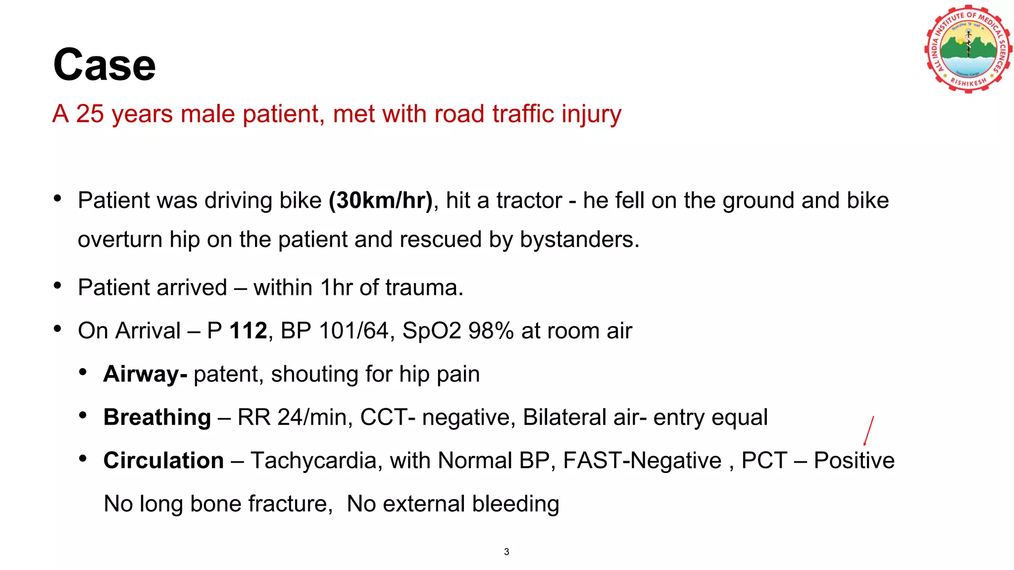 Case
A 25 years male patient, met with road traffic injury
• Patient was driving bike (30km/hr), hit a tractor - he fell on the ground and bike
overturn hip on the patient and rescued by bystanders.
• Patient arrived – within 1hr of trauma.
• On Arrival – P 112, BP 101/64, SpO2 98% at room air
• Airway- patent, shouting for hip pain
• Breathing – RR 24/min, CCT- negative, Bilateral air- entry equal
• Circulation – Tachycardia, with Normal BP, FAST-Negative , PCT – Positive
No long bone fracture, No external bleeding
3
 