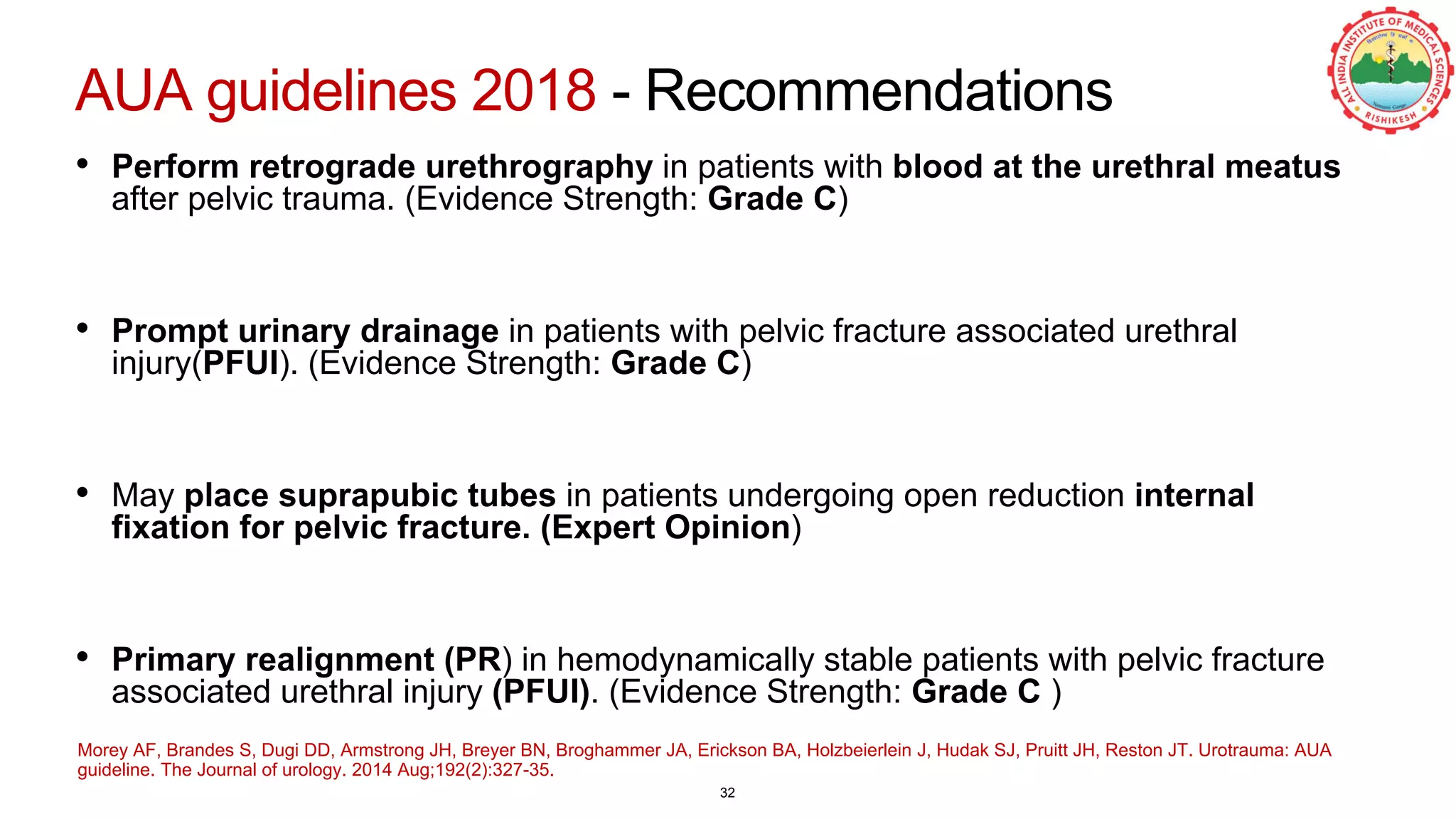AUA guidelines 2018 - Recommendations
• Perform retrograde urethrography in patients with blood at the urethral meatus
after pelvic trauma. (Evidence Strength: Grade C)
• Prompt urinary drainage in patients with pelvic fracture associated urethral
injury(PFUI). (Evidence Strength: Grade C)
• May place suprapubic tubes in patients undergoing open reduction internal
fixation for pelvic fracture. (Expert Opinion)
• Primary realignment (PR) in hemodynamically stable patients with pelvic fracture
associated urethral injury (PFUI). (Evidence Strength: Grade C )
Morey AF, Brandes S, Dugi DD, Armstrong JH, Breyer BN, Broghammer JA, Erickson BA, Holzbeierlein J, Hudak SJ, Pruitt JH, Reston JT. Urotrauma: AUA
guideline. The Journal of urology. 2014 Aug;192(2):327-35.
32
 