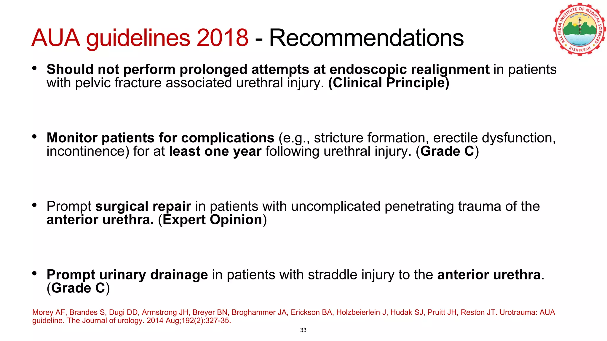 AUA guidelines 2018 - Recommendations
• Should not perform prolonged attempts at endoscopic realignment in patients
with pelvic fracture associated urethral injury. (Clinical Principle)
• Monitor patients for complications (e.g., stricture formation, erectile dysfunction,
incontinence) for at least one year following urethral injury. (Grade C)
• Prompt surgical repair in patients with uncomplicated penetrating trauma of the
anterior urethra. (Expert Opinion)
• Prompt urinary drainage in patients with straddle injury to the anterior urethra.
(Grade C)
Morey AF, Brandes S, Dugi DD, Armstrong JH, Breyer BN, Broghammer JA, Erickson BA, Holzbeierlein J, Hudak SJ, Pruitt JH, Reston JT. Urotrauma: AUA
guideline. The Journal of urology. 2014 Aug;192(2):327-35.
33
 