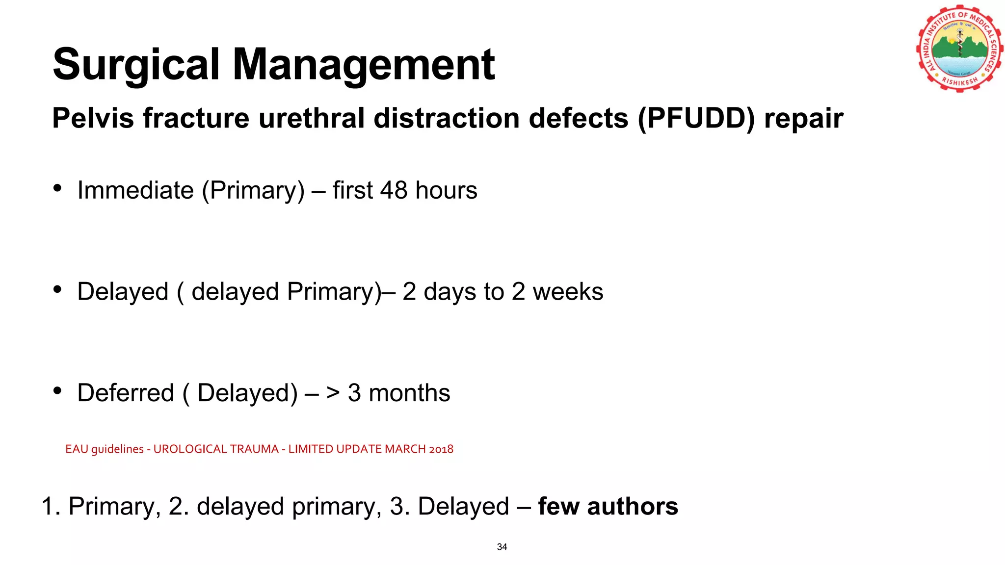 Surgical Management
Pelvis fracture urethral distraction defects (PFUDD) repair
• Immediate (Primary) – first 48 hours
• Delayed ( delayed Primary)– 2 days to 2 weeks
• Deferred ( Delayed) – > 3 months
34
1. Primary, 2. delayed primary, 3. Delayed – few authors
EAU guidelines - UROLOGICAL TRAUMA - LIMITED UPDATE MARCH 2018
 