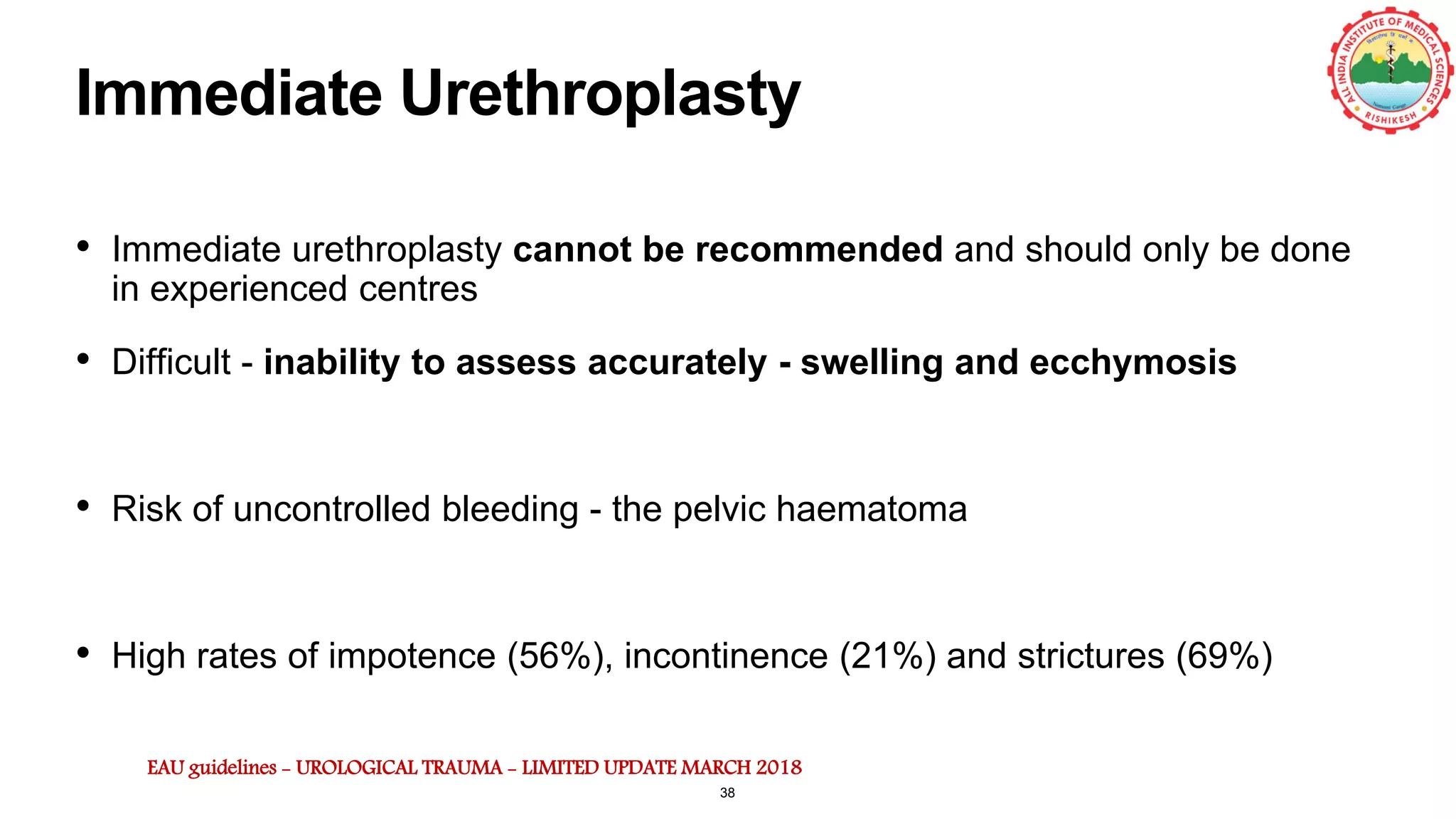 Immediate Urethroplasty
• Immediate urethroplasty cannot be recommended and should only be done
in experienced centres
• Difficult - inability to assess accurately - swelling and ecchymosis
• Risk of uncontrolled bleeding - the pelvic haematoma
• High rates of impotence (56%), incontinence (21%) and strictures (69%)
EAU guidelines - UROLOGICAL TRAUMA - LIMITED UPDATE MARCH 2018
38
 