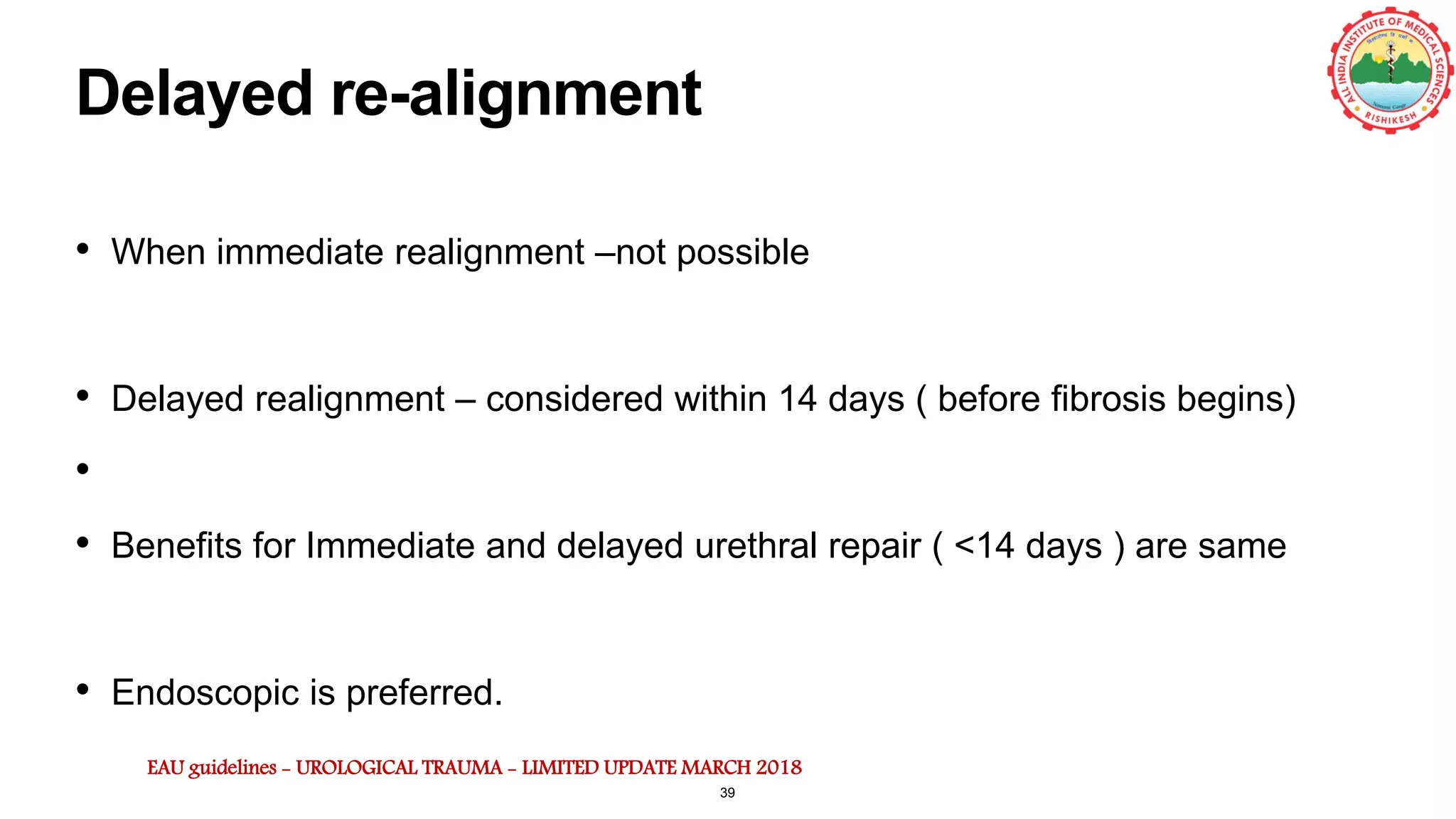 Delayed re-alignment
• When immediate realignment –not possible
• Delayed realignment – considered within 14 days ( before fibrosis begins)
•
• Benefits for Immediate and delayed urethral repair ( <14 days ) are same
• Endoscopic is preferred.
EAU guidelines - UROLOGICAL TRAUMA - LIMITED UPDATE MARCH 2018
39
 