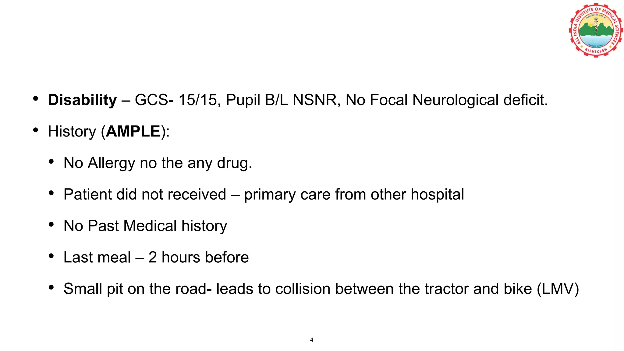 • Disability – GCS- 15/15, Pupil B/L NSNR, No Focal Neurological deficit.
• History (AMPLE):
• No Allergy no the any drug.
• Patient did not received – primary care from other hospital
• No Past Medical history
• Last meal – 2 hours before
• Small pit on the road- leads to collision between the tractor and bike (LMV)
4
 