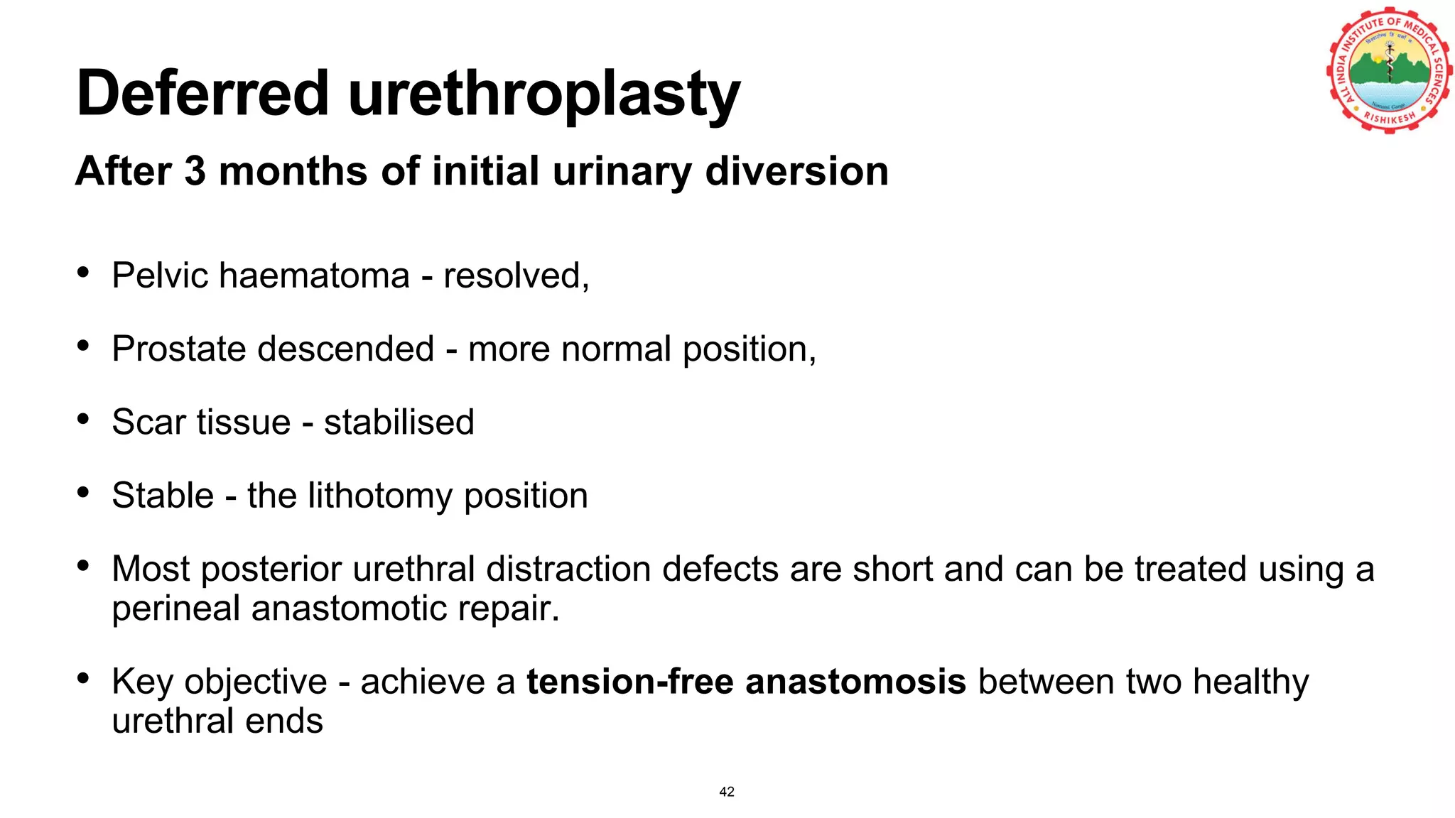 Deferred urethroplasty
After 3 months of initial urinary diversion
• Pelvic haematoma - resolved,
• Prostate descended - more normal position,
• Scar tissue - stabilised
• Stable - the lithotomy position
• Most posterior urethral distraction defects are short and can be treated using a
perineal anastomotic repair.
• Key objective - achieve a tension-free anastomosis between two healthy
urethral ends
42
 