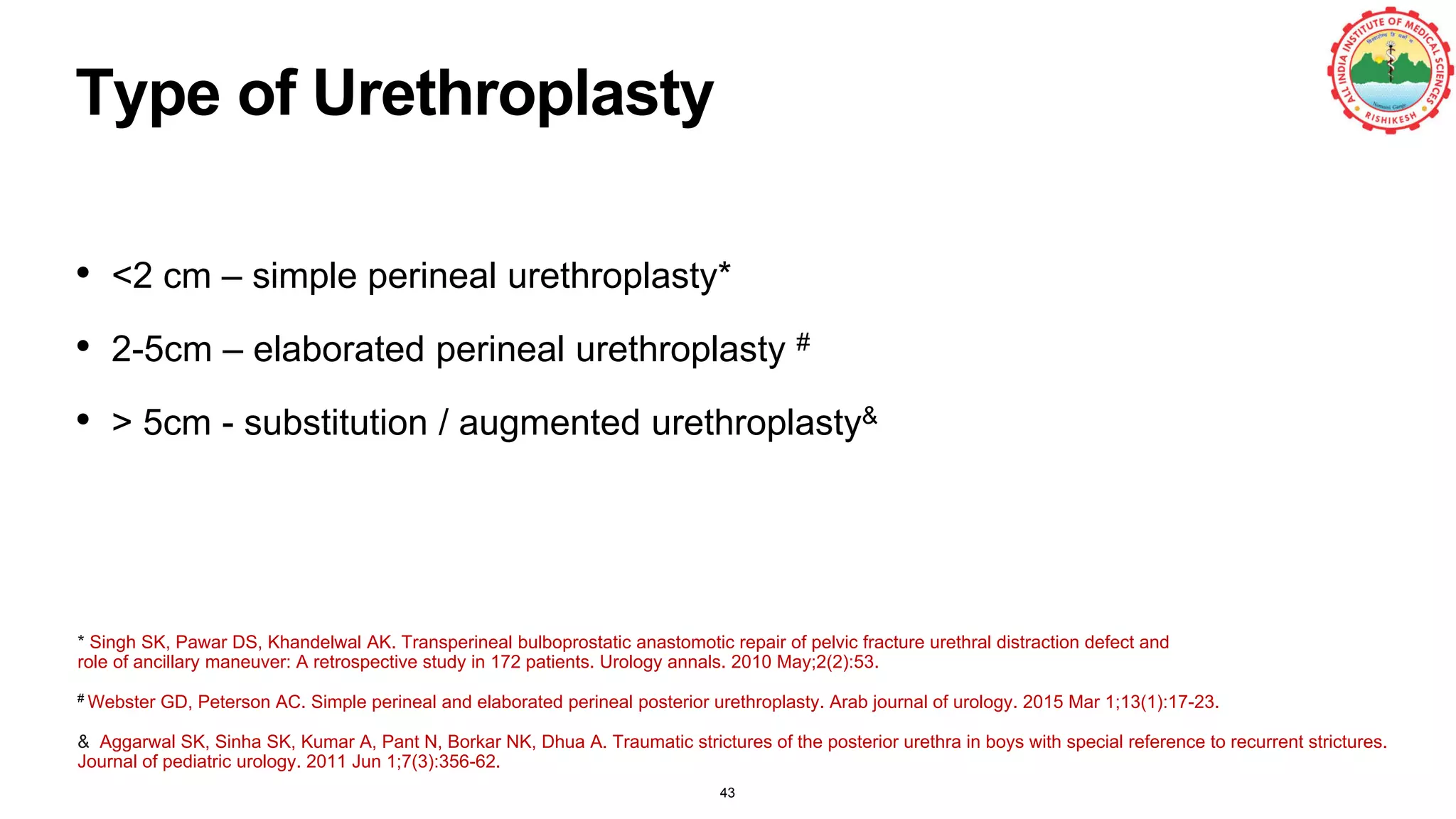 Type of Urethroplasty
• <2 cm – simple perineal urethroplasty*
• 2-5cm – elaborated perineal urethroplasty #
• > 5cm - substitution / augmented urethroplasty&
43
& Aggarwal SK, Sinha SK, Kumar A, Pant N, Borkar NK, Dhua A. Traumatic strictures of the posterior urethra in boys with special reference to recurrent strictures.
Journal of pediatric urology. 2011 Jun 1;7(3):356-62.
# Webster GD, Peterson AC. Simple perineal and elaborated perineal posterior urethroplasty. Arab journal of urology. 2015 Mar 1;13(1):17-23.
* Singh SK, Pawar DS, Khandelwal AK. Transperineal bulboprostatic anastomotic repair of pelvic fracture urethral distraction defect and
role of ancillary maneuver: A retrospective study in 172 patients. Urology annals. 2010 May;2(2):53.
 
