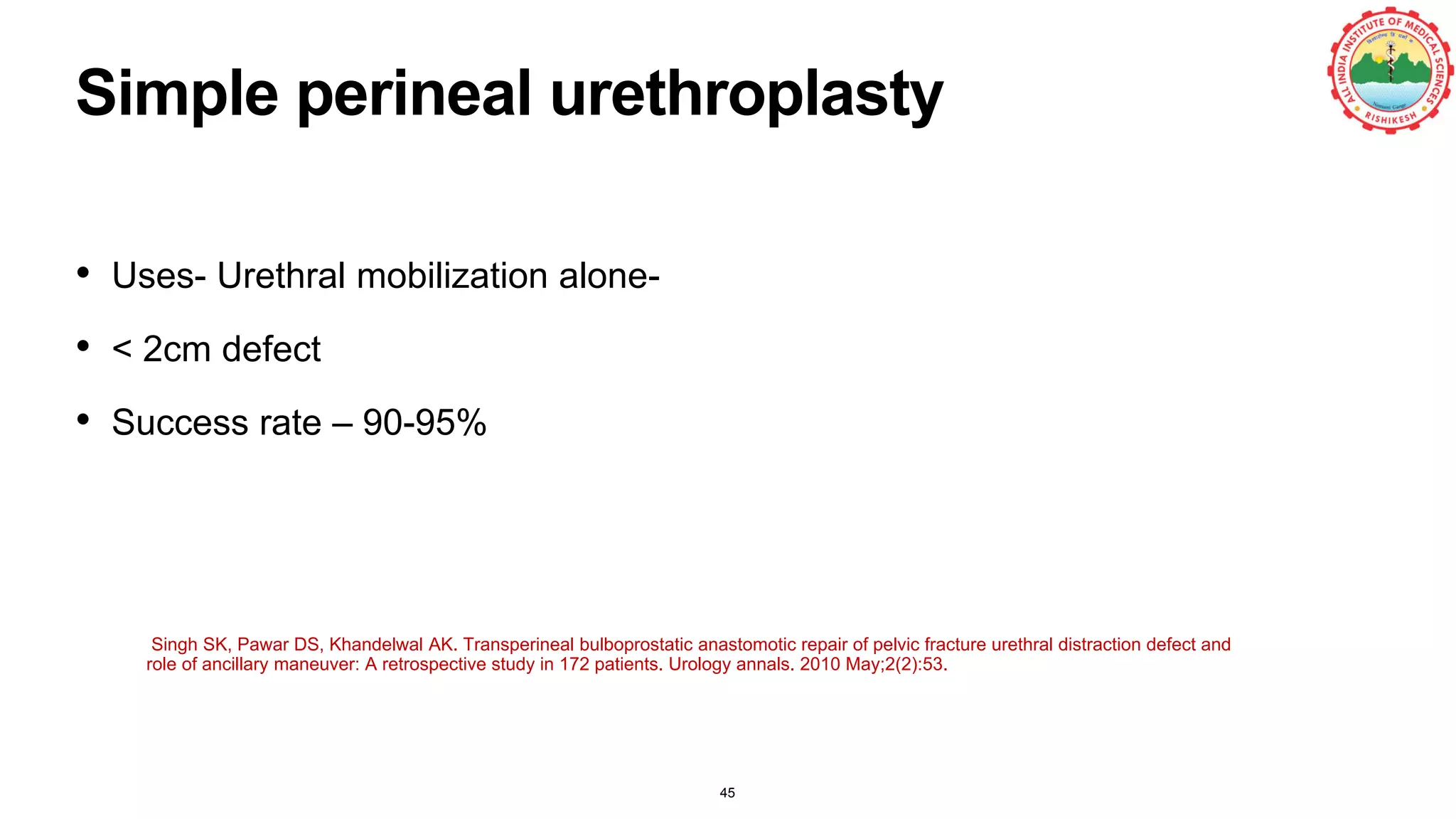 Simple perineal urethroplasty
45
• Uses- Urethral mobilization alone-
• < 2cm defect
• Success rate – 90-95%
Singh SK, Pawar DS, Khandelwal AK. Transperineal bulboprostatic anastomotic repair of pelvic fracture urethral distraction defect and
role of ancillary maneuver: A retrospective study in 172 patients. Urology annals. 2010 May;2(2):53.
 