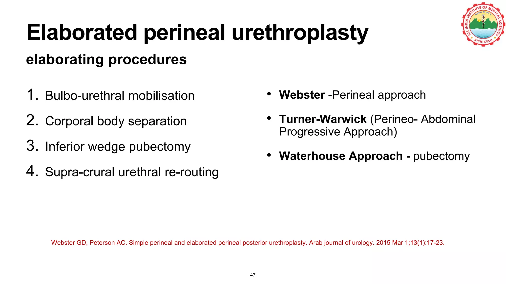 Elaborated perineal urethroplasty
elaborating procedures
47
1. Bulbo-urethral mobilisation
2. Corporal body separation
3. Inferior wedge pubectomy
4. Supra-crural urethral re-routing
• Webster -Perineal approach
• Turner-Warwick (Perineo- Abdominal
Progressive Approach)
• Waterhouse Approach - pubectomy
Webster GD, Peterson AC. Simple perineal and elaborated perineal posterior urethroplasty. Arab journal of urology. 2015 Mar 1;13(1):17-23.
 