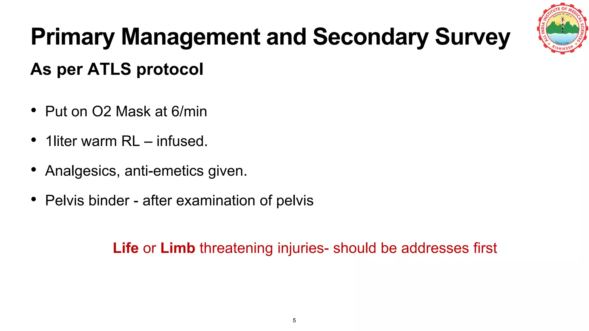 Primary Management and Secondary Survey
As per ATLS protocol
• Put on O2 Mask at 6/min
• 1liter warm RL – infused.
• Analgesics, anti-emetics given.
• Pelvis binder - after examination of pelvis
5
Life or Limb threatening injuries- should be addresses first
 