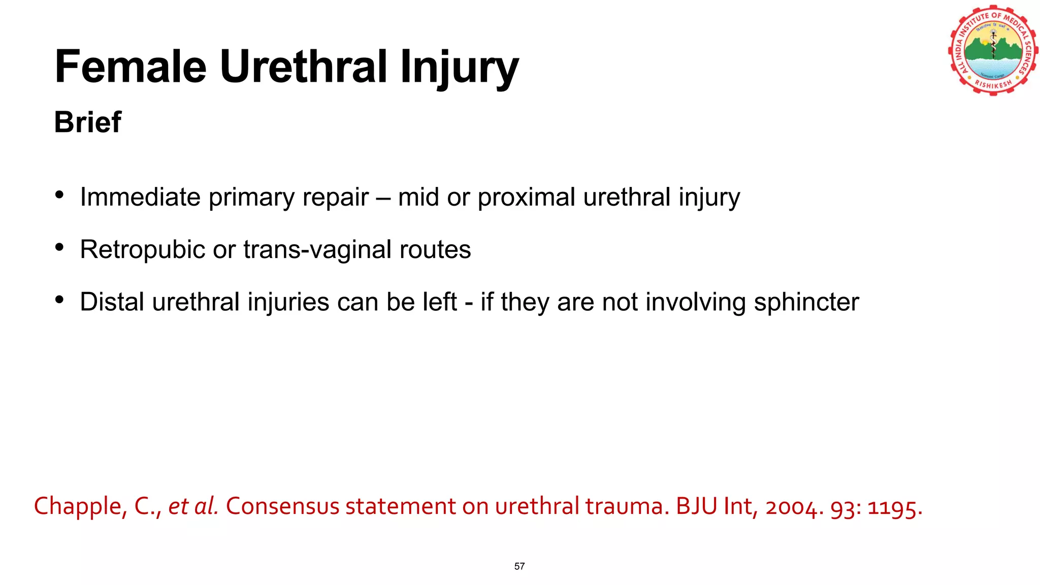 Female Urethral Injury
Brief
• Immediate primary repair – mid or proximal urethral injury
• Retropubic or trans-vaginal routes
• Distal urethral injuries can be left - if they are not involving sphincter
57
Chapple, C., et al. Consensus statement on urethral trauma. BJU Int, 2004. 93: 1195.
 