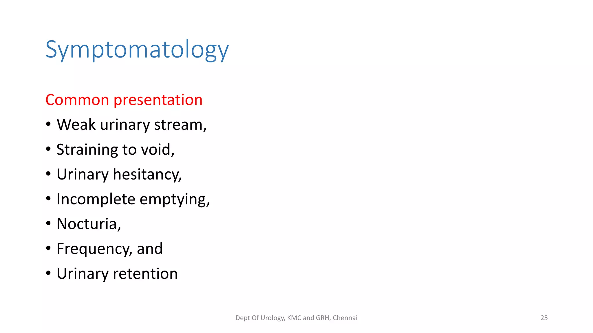 Symptomatology
Common presentation
• Weak urinary stream,
• Straining to void,
• Urinary hesitancy,
• Incomplete emptying,
• Nocturia,
• Frequency, and
• Urinary retention
Dept Of Urology, KMC and GRH, Chennai 25
 