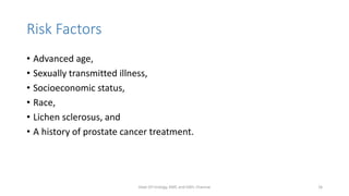 Risk Factors
• Advanced age,
• Sexually transmitted illness,
• Socioeconomic status,
• Race,
• Lichen sclerosus, and
• A history of prostate cancer treatment.
Dept Of Urology, KMC and GRH, Chennai 16
 