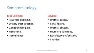 Symptomatology
Less Common
• Post-void dribbling,
• Urinary tract infection,
• Genitourinary pain,
• Hematuria,
• Incontinence
Atypical
• Urethral cancer,
• Renal failure,
• Urethral abscess,
• Fournier’s gangrene,
• Ejaculatory dysfunction,
• Chordee
Dept Of Urology, KMC and GRH, Chennai 26
 