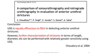 Conclusion:
USG is equally efficacious to RGU in detecting anterior urethral
strictures.
However, further characterization of strictures in terms of length,
diameter, etc can be performed with relatively greater sensitivity using
USG.
Choudary et al, 2004
Dept Of Urology, KMC and GRH, Chennai 32
 