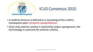 ICUD Consensus 2010
• A urethral stricture is defined as a narrowing of the urethra
consequent upon ischaemic spongiofibrosis.
• Since only anterior urethra is covered by corpus spongiosum, the
terminology is used only for anterior urethra.
Dept Of Urology, KMC and GRH, Chennai 5
 