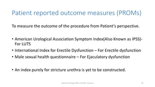 Patient reported outcome measures (PROMs)
To measure the outcome of the procedure from Patient’s perspective.
• American Urological Association Symptom Index(Also Known as IPSS)-
For LUTS
• International Index for Erectile Dysfunction – For Erectile dysfunction
• Male sexual health questionnaire – For Ejaculatory dysfunction
• An index purely for stricture urethra is yet to be constructed.
Dept Of Urology, KMC and GRH, Chennai 59
 