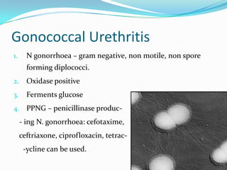 Gonococcal Urethritis
1.

N gonorrhoea – gram negative, non motile, non spore
forming diplococci.

2.

Oxidase positive

3.

Ferments glucose

4. PPNG – penicillinase produc-

- ing N. gonorrhoea: cefotaxime,

ceftriaxone, ciprofloxacin, tetrac-ycline can be used.

 