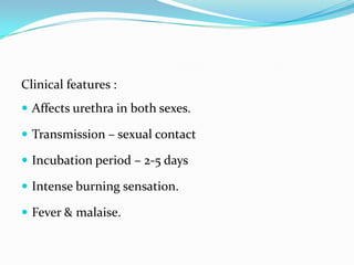 Clinical features :
 Affects urethra in both sexes.
 Transmission – sexual contact

 Incubation period – 2-5 days
 Intense burning sensation.
 Fever & malaise.

 