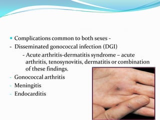  Complications common to both sexes -

- Disseminated gonococcal infection (DGI)
- Acute arthritis-dermatitis syndrome – acute
arthritis, tenosynovitis, dermatitis or combination
of these findings.
- Gonococcal arthritis
- Meningitis
- Endocarditis

 