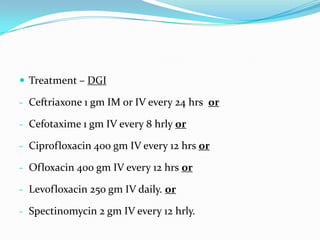  Treatment – DGI
- Ceftriaxone 1 gm IM or IV every 24 hrs or
- Cefotaxime 1 gm IV every 8 hrly or

- Ciprofloxacin 400 gm IV every 12 hrs or
- Ofloxacin 400 gm IV every 12 hrs or
- Levofloxacin 250 gm IV daily. or
- Spectinomycin 2 gm IV every 12 hrly.

 