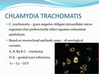CHLAMYDIA TRACHOMATIS
 C. trachomatis – gram negative obligate intracellular micro

organism that preferentially infect squamo-coloumnar
epithelium.
 Based on monoclonal antibody assay – 18 serological

variants.
- A, B, Ba & C – trachoma.
- D-K – genital tract infections.
- L1 – L3 – LGV

 