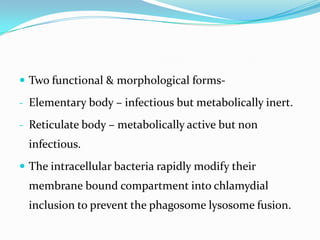  Two functional & morphological forms- Elementary body – infectious but metabolically inert.
- Reticulate body – metabolically active but non

infectious.
 The intracellular bacteria rapidly modify their

membrane bound compartment into chlamydial
inclusion to prevent the phagosome lysosome fusion.

 