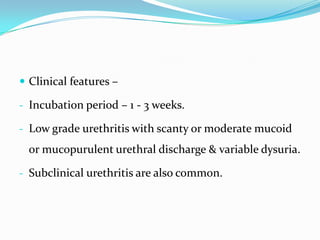  Clinical features –
- Incubation period – 1 - 3 weeks.
- Low grade urethritis with scanty or moderate mucoid

or mucopurulent urethral discharge & variable dysuria.
- Subclinical urethritis are also common.

 
