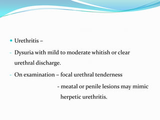  Urethritis –
- Dysuria with mild to moderate whitish or clear

urethral discharge.
- On examination – focal urethral tenderness

- meatal or penile lesions may mimic

herpetic urethritis.

 