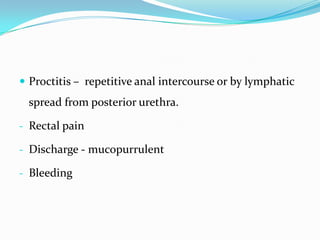  Proctitis – repetitive anal intercourse or by lymphatic

spread from posterior urethra.
- Rectal pain
- Discharge - mucopurrulent
- Bleeding

 