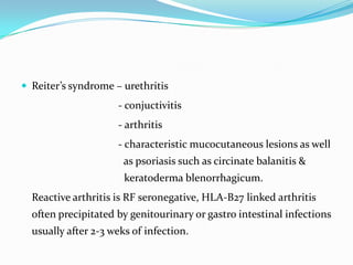  Reiter’s syndrome – urethritis

- conjuctivitis
- arthritis
- characteristic mucocutaneous lesions as well
as psoriasis such as circinate balanitis &
keratoderma blenorrhagicum.
Reactive arthritis is RF seronegative, HLA-B27 linked arthritis

often precipitated by genitourinary or gastro intestinal infections
usually after 2-3 weks of infection.

 