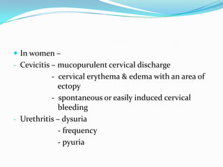  In women –
- Cevicitis – mucopurulent cervical discharge

- cervical erythema & edema with an area of
ectopy
- spontaneous or easily induced cervical
bleeding
- Urethritis – dysuria
- frequency
- pyuria

 