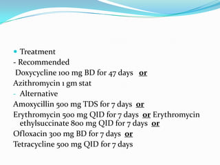  Treatment

- Recommended
Doxycycline 100 mg BD for 47 days or
Azithromycin 1 gm stat
- Alternative
Amoxycillin 500 mg TDS for 7 days or
Erythromycin 500 mg QID for 7 days or Erythromycin
ethylsuccinate 800 mg QID for 7 days or
Ofloxacin 300 mg BD for 7 days or
Tetracycline 500 mg QID for 7 days

 