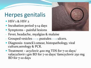 Herpes genitalis





HSV 1 & HSV 2
Incubation period 5-14 days
Symptoms – painful lesions
Fever, headache, myalgias & malaise
Grouped vesicles
pustules
ulcers.
Diagnosis- tzanck’s smear, histopathology, viral
culture,serology & PCR.
 Treatment – acyclovir 400 mg TDS for 7-10 days/
valacyclovir 1 gm BD for 7-10 days/ famcyclovir 250 mg
BD for 7-10 days

 