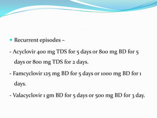  Recurrent episodes –

- Acyclovir 400 mg TDS for 5 days or 800 mg BD for 5
days or 800 mg TDS for 2 days.
- Famcyclovir 125 mg BD for 5 days or 1000 mg BD for 1
days.

- Valacyclovir 1 gm BD for 5 days or 500 mg BD for 3 day.

 