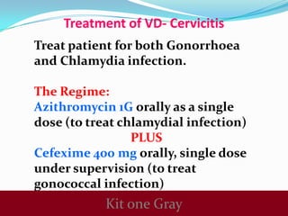 Treatment of VD- Cervicitis
Treat patient for both Gonorrhoea
and Chlamydia infection.
The Regime:
Azithromycin 1G orally as a single
dose (to treat chlamydial infection)
PLUS
Cefexime 400 mg orally, single dose
under supervision (to treat
gonococcal infection)

Kit one Gray

 