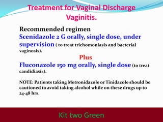 Treatment for Vaginal Discharge
Vaginitis.
Recommended regimen
Scenidazole 2 G orally, single dose, under
supervision ( to treat trichomoniasis and bacterial
vaginosis).

Plus
Fluconazole 150 mg orally, single dose (to treat
candidiasis).
NOTE: Patients taking Metronidazole or Tinidazole should be
cautioned to avoid taking alcohol while on these drugs up to
24-48 hrs.

Kit one Gray

Kit two Green

 