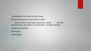  Complications common to both sexes -
- Disseminated gonococcal infection (DGI)
- Acute arthritis-dermatitis syndrome – acute arthritis,
tenosynovitis, dermatitis or combination of these findings.
- Gonococcal arthritis
- Meningitis
- Endocarditis
 