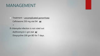 MANAGEMENT
 Treatment – uncomplicated gonorrhoea
- Ceftriaxone 250 mg stat IM or
- +
If chlamydia infection is not ruled out
- Azithromycin 1 gm stat or
- Doxycycline 100 gm BD for 7 days.
 