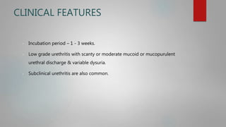 CLINICAL FEATURES
- Incubation period – 1 - 3 weeks.
- Low grade urethritis with scanty or moderate mucoid or mucopurulent
urethral discharge & variable dysuria.
- Subclinical urethritis are also common.
 
