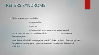 REITERS SYNDROME
 Reiter’s syndrome – urethritis
- conjuctivitis
- arthritis
- characteristic mucocutaneous lesions as well
as psoriasis such as circinate balanitis & keratoderma
blenorrhagicum.
Reactive arthritis is RF seronegative, HLA-B27 linked arthritis often precipitated
by genitourinary or gastro intestinal infections usually after 2-3 weks of
infection.
 