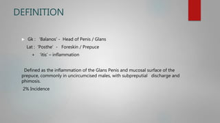 DEFINITION
 Gk : ‘Balanos’ - Head of Penis / Glans
Lat : ‘Posthe’ - Foreskin / Prepuce
+ ‘itis’ – inflammation
Defined as the inflammation of the Glans Penis and mucosal surface of the
prepuce, commonly in uncircumcised males, with subpreputial discharge and
phimosis.
2% Incidence
 